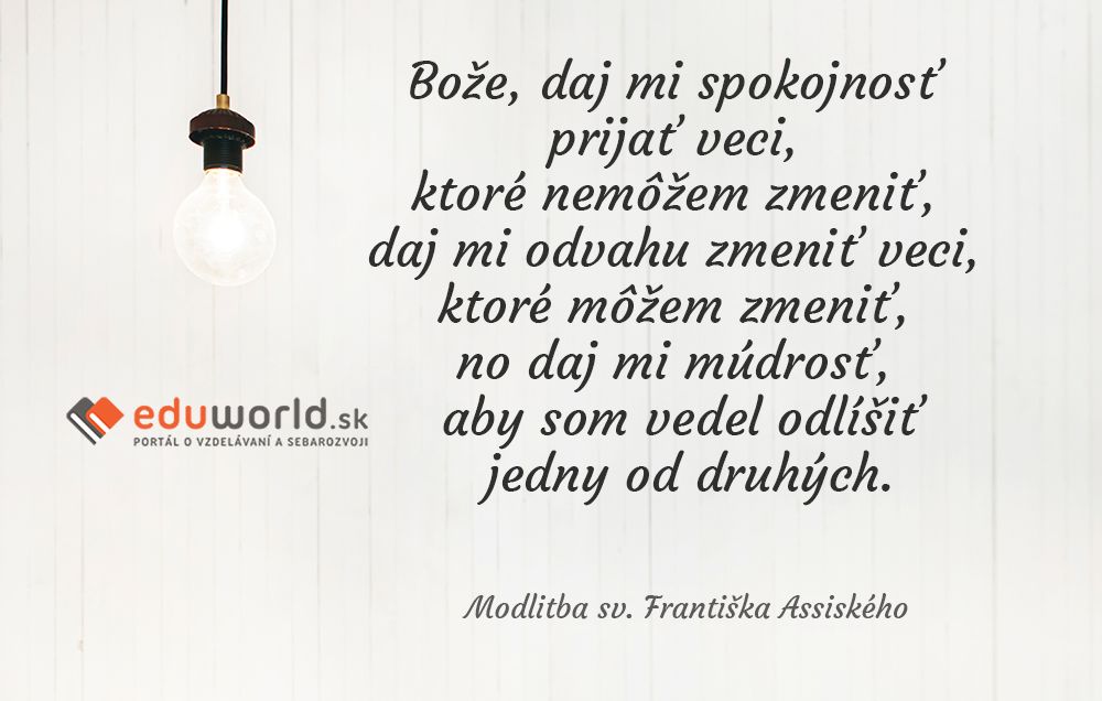 Bože, daj mi spokojnosť prijať veci, ktoré nemôžem zmeniť, daj mi odvahu zmeniť veci, ktoré môžem zmeniť, no daj mi múdrosť, aby som vedel odlíšiť jedny od druhých.\n(Modlitba sv.Františka Asisského)\n