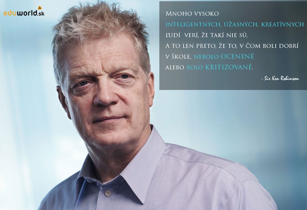 Mnoho vysoko inteligentných, úžasných a kreatívnych ľudí verí, že takí nie sú, a to len preto, že to, v čom boli dobrí v škole, nebolo ocenené  alebo bolo kritizované. \n- Sir Ken Robinson
