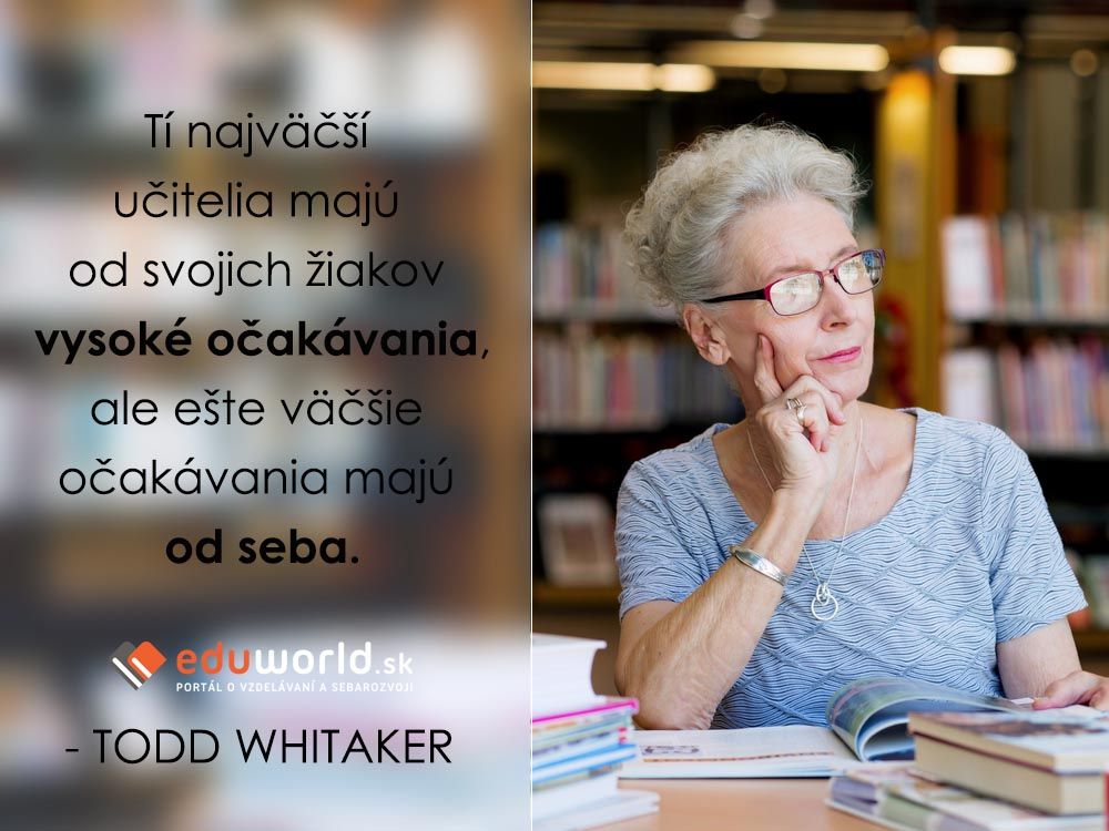 Tí najväčší učitelia majú od svojich žiakov vysoké očakávania, ale ešte väčšie očakávania majú od seba.\n- TODD WHITAKER\n\n