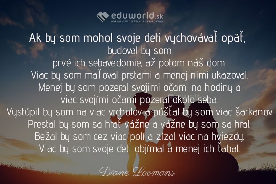 Ak by som mohol svoje deti vychovávať opäť, budoval by som prvé ich sebavedomie, až potom náš dom. Viac by som maľoval prstami a menej nimi ukazoval. Menej by som pozeral svojimi očami na hodiny a\nviac svojimi očami pozeral okolo seba. Vystúpil by som na viac vrcholov a púšťal by som viac šarkanov. Prestal by som sa hrať vážne a vážne by som sa hral. Bežal by som cez viac polí a zízal viac na hviezdy. Viac by som svoje deti objímal a menej ich ťahal.\n(Diane Loomans)\n