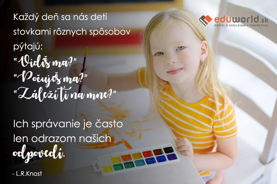 Každý deň sa nás deti stovkami rôznych spôsobov pýtajú:“Vidíš ma?” “Počuješ ma?” “Záleží ťi na mne?” Ich správanie je často len odrazom našich odpovedí. (L.R.Knost)\n