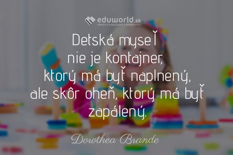 Detská myseľ nie je kontajner, \nktorý má byť naplnený, ale skôr oheň, ktorý má byť zapálený.\n(Dorothea Brande)
