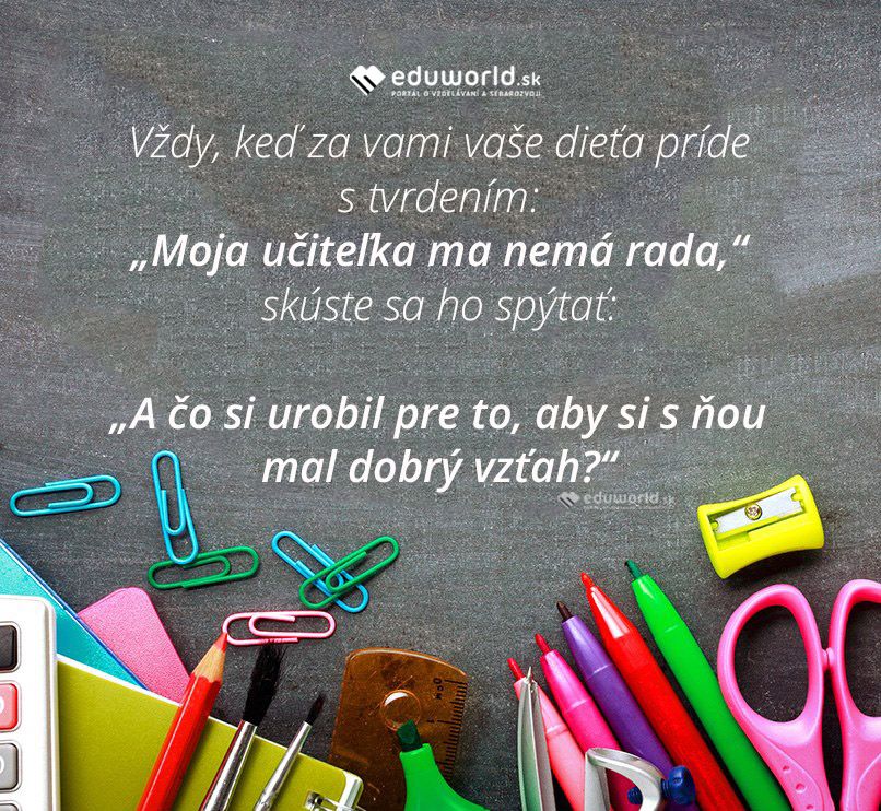 Vždy, keď za vami vaše dieťa príde s tvrdením:\n„Moja učiteľka ma nemá rada,“ skúste sa ho spýtať:\n„A čo si urobil pre to, aby si s ňou mal dobrý vzťah?“\n