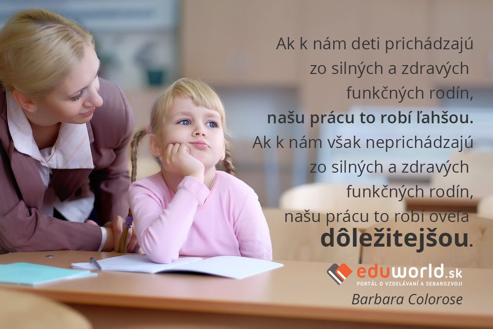 Ak k nám deti prichádzajú zo silných a zdravých funkčných rodín, našu prácu to robí ľahšou.\nAk k nám však neprichádzajú zo silných a zdravých funkčných rodín, našu prácu to robí oveľa dôležitejšou.\n(Barbara Colorose)