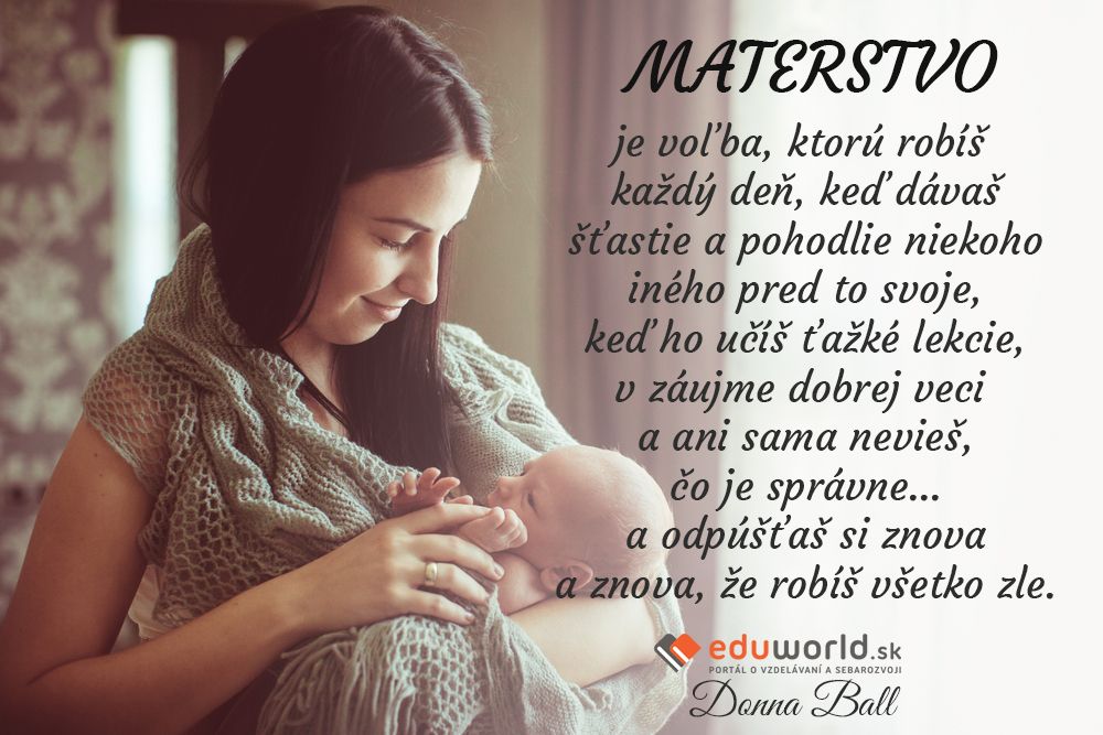 MATERSTVO je voľba, ktorú robíš každý deň, keď dávaš šťastie a pohodlie niekoho iného pred to svoje, keď ho učíš ťažké lekcie, v záujme dobrej veci a ani sama nevieš, čo je správne... a odpúšťaš si znova a znova, že robíš všetko zle.