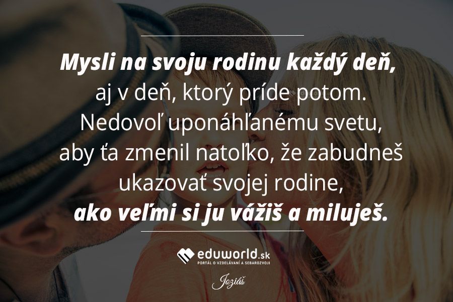 Mysli na svoju rodinu každý deň, aj v deň, ktorý príde potom. Nedovoľ uponáhľanému svetu, aby ťa zmenil natoľko, že zabudneš ukazovať svojej rodine, ako veľmi si ju vážiš a miluješ.\n(Joziáš)\n