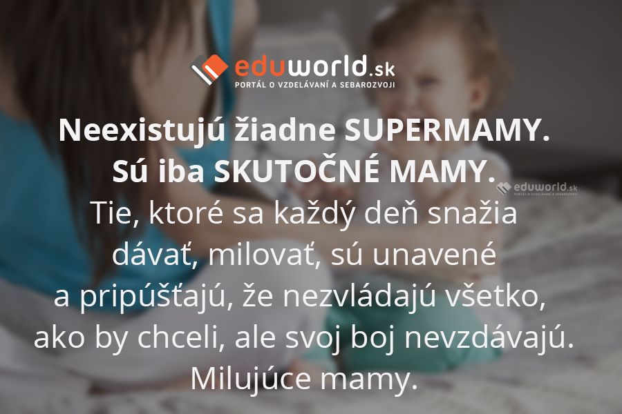Neexistujú žiadne SUPERMAMY.\nSú iba SKUTOČNÉ MAMY.\nTie, ktoré sa každý deň snažia dávať, milovať, sú unavené a pripúšťajú, že nezvládajú všetko, ako by chceli, ale svoj boj nevzdávajú. Milujúce mamy.\n