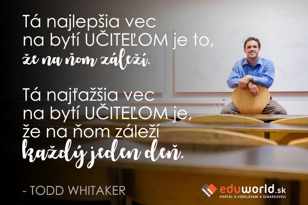 Tá najlepšia vec na bytí UČITEĽOM je to, že na ňom záleží.\n\nTá najťažšia vec na bytí UČITEĽOM je, že na ňom záleží každý jeden deň.\n\n- TODD WHITAKER