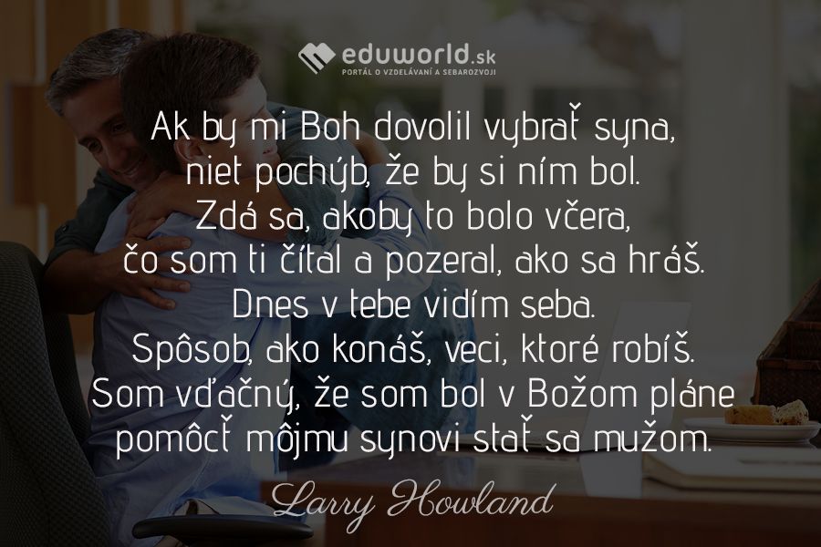 Ak by mi Boh dovolil vybrať syna, niet pochýb, že by si ním bol.\nZdá sa, akoby to bolo včera, čo som ti čítal a pozeral, ako sa hráš.\nDnes v tebe vidím seba. Spôsob, ako konáš, veci, ktoré robíš.\nSom vďačný, že som bol v Božom pláne pomôcť môjmu synovi stať sa mužom.\n(Larry Howland)