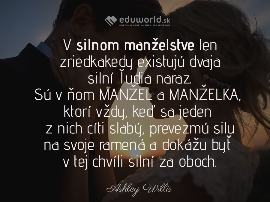 V silnom manželstve len zriedkakedy existujú dvaja silní ľudia naraz. Sú v ňom MANŽEL a MANŽELKA, ktorí vždy, keď sa jeden z nich cíti slabý, prevezmú silu na svoje ramená a dokážu byť v tej chvíli silní za oboch.\n(Ashley Willis)\n