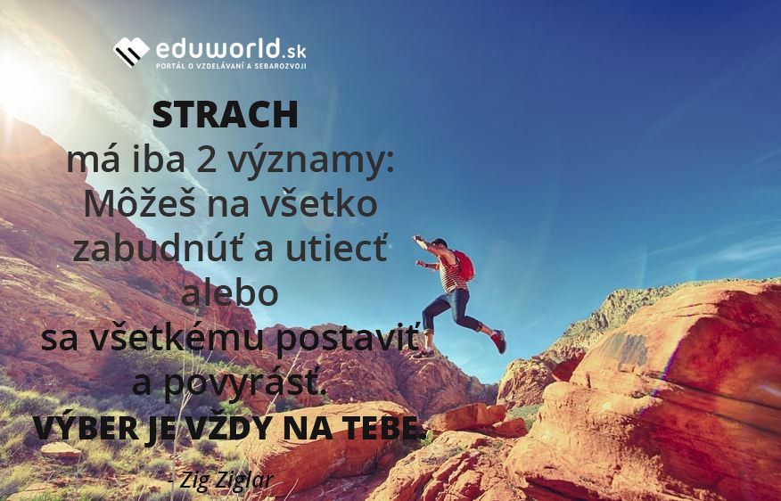 STRACH má iba 2 významy: \nMôžeš na všetko zabudnúť a utiecť alebo sa všetkému postaviť a povyrásť. VÝBER JE VŽDY NA TEBE.\n(Zig Ziglar)\n