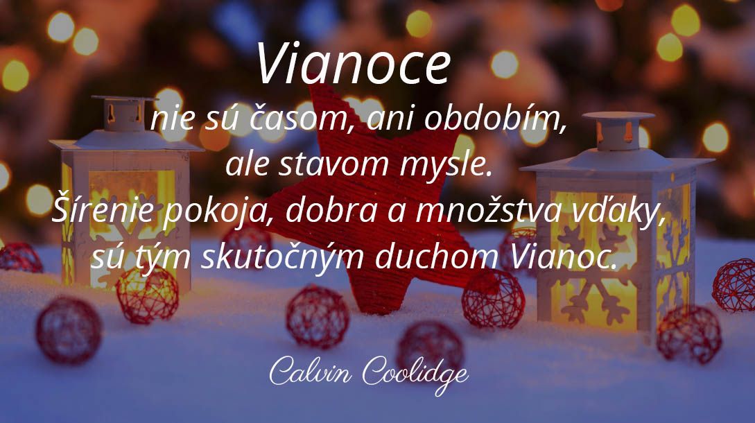 Vianoce nie sú časom, ani obdobím, ale stavom mysle. Šírenie pokoja, dobra a množstva vďaky, sú tým skutočným duchom Vianoc. \n(Calvin Coolidge)\n