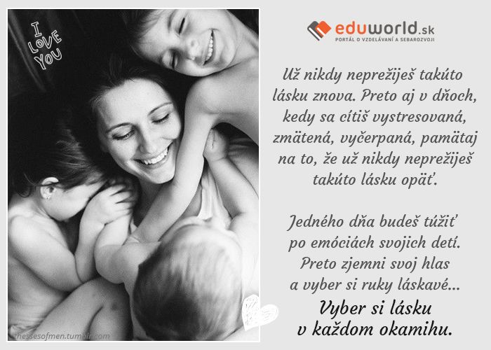 Už nikdy neprežiješ takúto lásku znova. Preto aj v dňoch, kedy sa cítiš vystresovaná,zmätená, vyčerpaná, pamätaj na to, že už nikdy neprežiješ takúto lásku opäť.\nJedného dňa budeš túžiť po emóciách svojich detí. Preto zjemni svoj hlas a vyber si ruky láskavé... Vyber si lásku v každom okamihu.