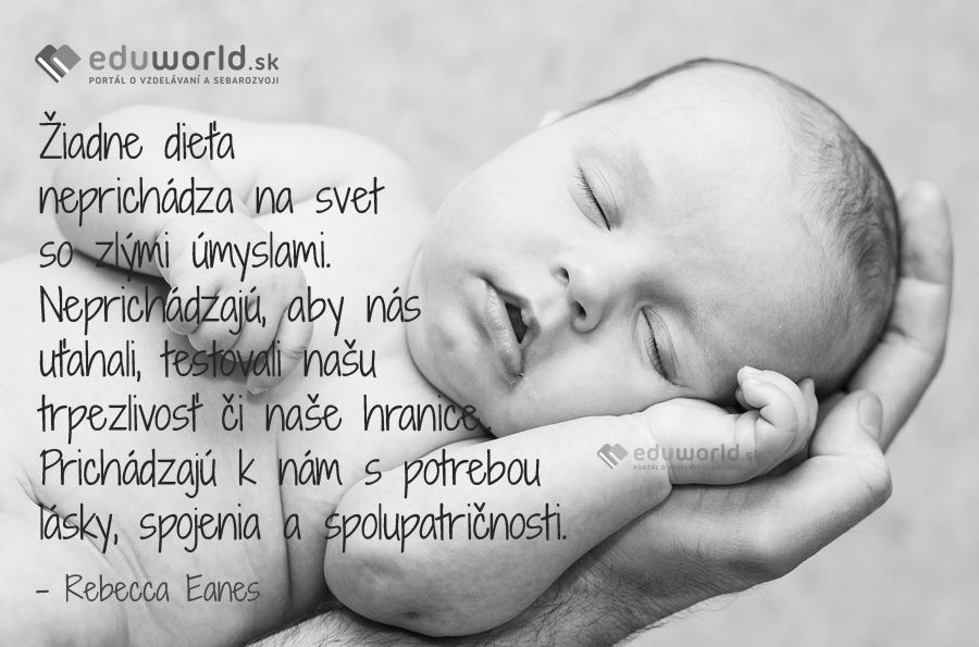 Žiadne dieťa neprichádza na svet so zlými úmyslami.\nNeprichádzajú, aby nás uťahali, testovali našu trpezlivosť či naše hranice.\nPrichádzajú k nám s potrebou lásky, spojenia a spolupatričnosti.\n(Rebecca Eanes)